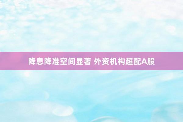 降息降准空间显著 外资机构超配A股
