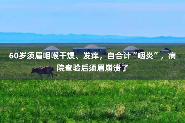 60岁须眉咽喉干燥、发痒，自合计“咽炎”，病院查验后须眉崩溃了