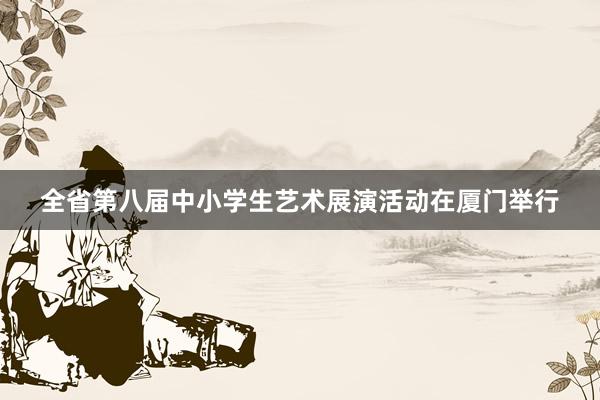 全省第八届中小学生艺术展演活动在厦门举行